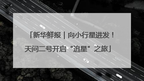 新华鲜报｜向小行星进发！天问二号开启“追星”之旅